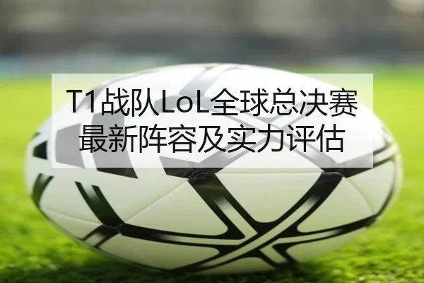 T1战队LoL全球总决赛最新阵容及实力评估